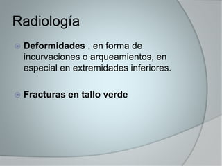 Radiología 
 Deformidades , en forma de 
incurvaciones o arqueamientos, en 
especial en extremidades inferiores. 
 Fracturas en tallo verde 
 