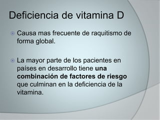 Deficiencia de vitamina D 
 Causa mas frecuente de raquitismo de 
forma global. 
 La mayor parte de los pacientes en 
países en desarrollo tiene una 
combinación de factores de riesgo 
que culminan en la deficiencia de la 
vitamina. 
 
