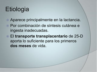 Etiologia 
 Aparece principalmente en la lactancia. 
 Por combinación de síntesis cutánea e 
ingesta inadecuadas. 
 El transporte transplacentario de 25-D 
aporta lo suficiente para los primeros 
dos meses de vida. 
 