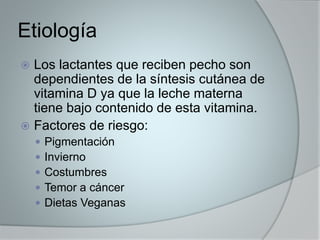 Etiología 
 Los lactantes que reciben pecho son 
dependientes de la síntesis cutánea de 
vitamina D ya que la leche materna 
tiene bajo contenido de esta vitamina. 
 Factores de riesgo: 
 Pigmentación 
 Invierno 
 Costumbres 
 Temor a cáncer 
 Dietas Veganas 
 