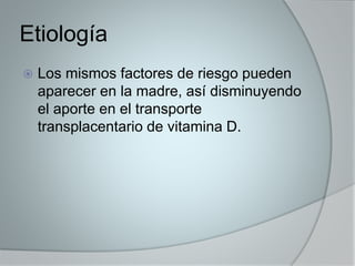 Etiología 
 Los mismos factores de riesgo pueden 
aparecer en la madre, así disminuyendo 
el aporte en el transporte 
transplacentario de vitamina D. 
 