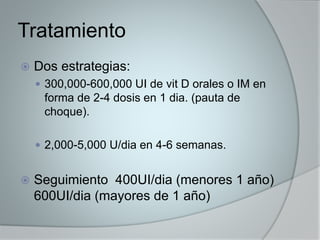 Tratamiento 
 Dos estrategias: 
 300,000-600,000 UI de vit D orales o IM en 
forma de 2-4 dosis en 1 dia. (pauta de 
choque). 
 2,000-5,000 U/dia en 4-6 semanas. 
 Seguimiento 400UI/dia (menores 1 año) 
600UI/dia (mayores de 1 año) 
 