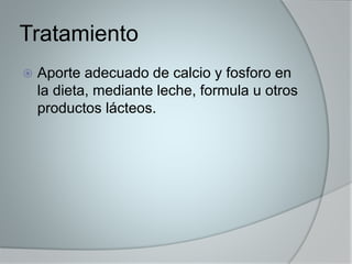 Tratamiento 
 Aporte adecuado de calcio y fosforo en 
la dieta, mediante leche, formula u otros 
productos lácteos. 
 