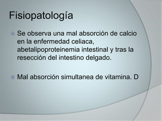 Fisiopatología 
 Se observa una mal absorción de calcio 
en la enfermedad celiaca, 
abetalipoproteinemia intestinal y tras la 
resección del intestino delgado. 
 Mal absorción simultanea de vitamina. D 
 