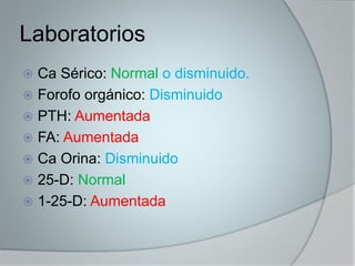Laboratorios 
 Ca Sérico: Normal o disminuido. 
 Forofo orgánico: Disminuido 
 PTH: Aumentada 
 FA: Aumentada 
 Ca Orina: Disminuido 
 25-D: Normal 
 1-25-D: Aumentada 
 