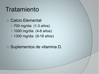 Tratamiento 
 Calcio Elemental 
 700 mg/dia (1-3 años) 
 1000 mg/dia (4-8 años) 
 1300 mg/dia (9-18 años) 
 Suplementos de vitamina D. 

