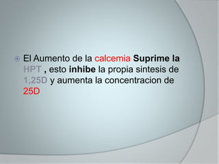  El Aumento de la calcemia Suprime la 
HPT , esto inhibe la propia sintesis de 
1,25D y aumenta la concentracion de 
25D 
 