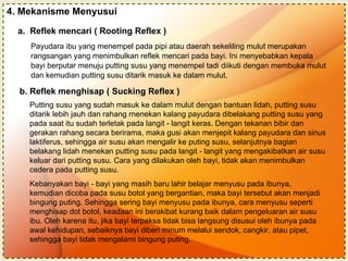 4. Mekanisme Menyusui Payudara ibu yang menempel pada pipi atau daerah sekeliling mulut merupakan  rangsangan yang menimbulkan reflek mencari pada bayi. Ini menyebabkan kepala  bayi berputar menuju putting susu yang menempel tadi diikuti dengan membuka mulut  dan kemudian putting susu ditarik masuk ke dalam mulut. a.  Reflek mencari ( Rooting Reflex ) b. Reflek menghisap ( Sucking Reflex ) Putting susu yang sudah masuk ke dalam mulut dengan bantuan lidah, putting susu ditarik lebih jauh dan rahang rnenekan kalang payudara dibelakang putting susu yang pada saat itu sudah terletak pada langit - langit keras. Dengan tekanan bibir dan gerakan rahang secara berirama, maka gusi akan menjepit kalang payudara dan sinus laktiferus, sehingga air susu akan mengalir ke puting susu, selanjutnya bagian belakang lidah menekan putting susu pada langit - langit yang mengakibatkan air susu keluar dari putting susu. Cara yang dilakukan oleh bayi, tidak akan menimbulkan cedera pada putting susu. Kebanyakan bayi - bayi yang masih baru lahir belajar menyusu pada ibunya, kemudian dicoba pada susu botol yang bergantian, maka bayi tersebut akan menjadi bingung puting. Sehingga sering bayi menyusu pada ibunya, cara menyusu seperti menghisap dot botol, keadaan ini berakibat kurang baik dalam pengeluaran air susu ibu. Oleh karena itu, jika bayi terpaksa tidak bisa langsung disusui oleh ibunya pada awal kehidupan, sebaiknya bayi diberi minum melalui sendok, cangkir, atau pipet, sehingga bayi tidak mengalami bingung puting. 