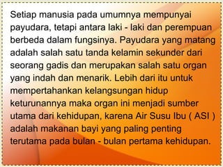 Setiap manusia pada umumnya mempunyai payudara, tetapi antara laki - laki dan perempuan berbeda dalam fungsinya. Payudara yang matang adalah salah satu tanda kelamin sekunder dari  seorang gadis dan merupakan salah satu organ  yang indah dan menarik. Lebih dari itu untuk  mempertahankan kelangsungan hidup  keturunannya maka organ ini menjadi sumber  utama dari kehidupan, karena Air Susu Ibu ( ASI ) adalah makanan bayi yang paling penting  terutama pada bulan - bulan pertama kehidupan.   