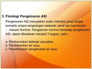 3. Fisiologi Pengeluaran ASI Pengeluaran ASI merupakan suatu interaksi yang sangat  komplek antara rangsangan mekanik, saraf dan bermacam  macam hormon. Pengaturan hormon terhadap pengeluaran  ASI, dapat dibedakan menjadi 3 bagian, yaitu : a. Pembentukan kelenjar payudara. b. Pembentukan air susu. c. Pemeliharaan pengeluaran air susu.   