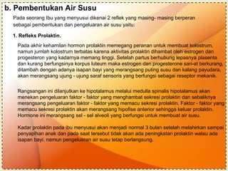 b. Pembentukan Air Susu Pada seorang Ibu yang menyusui dikenai 2 reflek yang masing- masing berperan  sebagai pembentukan dan pengeluaran air susu yaitu:  1. Refleks Prolaktin. Pada akhir kehamilan hormon prolaktin memegang peranan untuk membuat kolostrum, namun jumlah kolostrum terbatas karena aktivitas prolaktin dihambat oleh estrogen dan progesteron yang kadarnya memang tinggi. Setelah partus berhubung lepasnya plasenta dan kurang berfungsinya korpus luteum maka estrogen dan progesterone sari-at berkurang, ditambah dengan adanya isapan bayi yang merangsang puting susu dan kalang payudara, akan merangsang ujung - ujung saraf sensoris yang berfungsi sebagai reseptor mekanik. Rangsangan ini dilanjutkan ke hipotalamus melalui medulla spinalis hipotalamus akan menekan pengeluaran faktor - faktor yang menghambat sekresi prolaktin dan sebaliknya merangsang pengeluaran faktor - faktor yang memacu sekresi prolaktin.  Faktor - faktor yang memacu sekresi prolaktin akan merangsang hipofise anterior sehingga keluar prolaktin. Hormone ini merangsang sel - sel alveoli yang berfungsi untuk membuat air susu. Kadar prolaktin pada ibu menyusui akan menjadi normal 3 bulan setelah melahirkan sampai penyapihan anak dan pada saat tersebut tidak akan ada peningkatan prolaktin walau ada isapan bayi, namun pengeluaran air susu tetap berlangsung. 