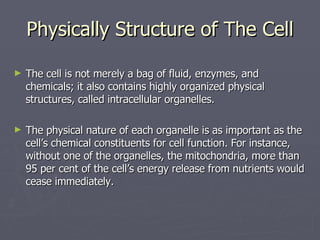 Physically Structure of The Cell The cell is not merely a bag of fluid, enzymes, and chemicals; it also contains highly organized physical structures, called intracellular organelles.  The physical nature of each organelle is as important as the cell’s chemical constituents for cell function. For instance, without one of the organelles, the mitochondria, more than 95 per cent of the cell’s energy release from nutrients would cease immediately. 