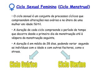 Ciclo Sexual Feminino  ( Ciclo Menstrual ) O ciclo sexual é um conjunto de processos cíclicos que compreendem alterações nos ovários e no útero de uma mulher em idade fértil. A duração de cada ciclo compreende o período de tempo que decorre desde o primeiro dia de menstruação até à véspera da menstruação seguinte. A duração é em média de 28 dias, podendo variar  segundo os indivíduos com a idade e com outros factores, como o stress. Ciclo Ovárico Ciclo Uterino 