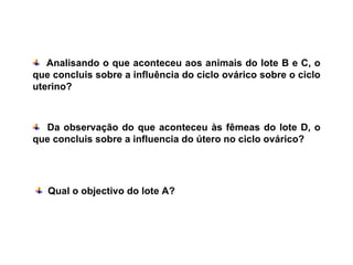 Analisando o que aconteceu aos animais do lote B e C, o que concluis sobre a influência do ciclo ovárico sobre o ciclo uterino? Da observação do que aconteceu às fêmeas do lote D, o que concluis sobre a influencia do útero no ciclo ovárico? Qual o objectivo do lote A? 