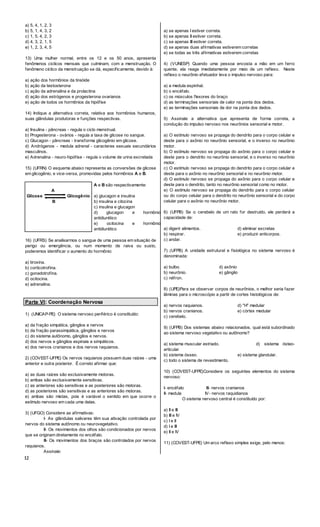12
a) 5, 4, 1, 2, 3
b) 5, 1, 4, 3, 2
c) 1, 5, 4, 2, 3
d) 4, 3, 2, 1, 5
e) 1, 2, 3, 4, 5
13) Uma mulher normal, entre os 12 e os 50 anos, apresenta
fenômenos ciclícos mensais que culminam, com a menstruação. O
fenômeno cíclico da menstruação se dá, especificamente, devido à:
a) ação dos hormônios da tireóide
b) ação da testosterona
c) ação da adrenalina e da prolactina
d) ação dos estrógenos e progesterona ovarianos
e) ação de todos os hormônios da hipófise
14) Indique a alternativa correta, relativa aos hormônios humanos,
suas glândulas produtoras e funções respectivas.
a) Insulina - pâncreas - regula o ciclo menstrual.
b) Progesterona - ovários - regula a taxa de glicose no sangue.
c) Glucagon - pâncreas - transforma glicogênio em glicose.
d) Andrógenos - medula adrenal - caracteres sexuais secundários
masculinos.
e) Adrenalina - neuro-hipófise - regula o volume de urina excretada
15) (UFRN) O esquema abaixo representa as conversões de glicose
em glicogênio, e vice-versa, promovidas pelos hormônios A e B.
A
Glicose Glicogênio
B
A e B são respectivamente:
a) glucagon e insulina
b) insulina e citocina
c) insulina e glucagon
d) glucagon e hormônio
antidiurético
e) ocitocina e hormônio
antidiurético
16) (UFRS) Se analisarmos o sangue de uma pessoa em situação de
perigo ou emergência, ou num momento de raiva ou susto,
poderemos identificar o aumento do hormônio:
a) tiroxina.
b) corticotrofina.
c) gonadotrofina.
d) ocitocina.
e) adrenalina.
Parte VI: Coordenação Nervosa
1) (UNICAP-PE) O sistema nervoso periférico é constituído:
a) da fração simpática, gânglios e nervos
b) da fração parassimpática, gânglios e nervos
c) do sistema autônomo, gânglios e nervos.
d) dos nervos e gânglios espinais e simpáticos.
e) dos nervos cranianos e dos nervos raquianos.
2) (COVEST-UFPE) Os nervos raquianos possuem duas raízes - uma
anterior e outra posterior. É correto afirmar que:
a) as duas raízes são exclusivamente motoras.
b) ambas são exclusivamente sensitivas.
c) as anteriores são sensitivas e as posteriores são motoras.
d) as posteriores são sensitivas e as anteriores são motoras.
e) ambas são mistas, pois é variável o sentido em que ocorre o
estímulo nervoso em cada uma delas.
3) (UFGO) Considere as afirmativas:
I- As glândulas salivares têm sua ativação controlada por
nervos do sistema autônomo ou neurovegetativo.
II- Os movimentos dos olhos são condicionados por nervos
que se originam diretamente no encéfalo.
III- Os movimentos dos braços são controlados por nervos
raquianos.
Assinale:
a) se apenas I estiver correta.
b) se apenas II estiver correta.
c) se apenas III estiver correta.
d) se apenas duas afirmativas estiverem corretas
e) se todas as três afirmativas estiverem corretas
4) (VUNESP) Quando uma pessoa encosta a mão em um ferro
quente, ela reage imediatamente por meio de um reflexo. Neste
reflexo o neurônio efetuador leva o impulso nervoso para:
a) a medula espinhal.
b) o encéfalo.
c) os músculos flexores do braço
d) as terminações sensoriais de calor na ponta dos dedos.
e) as terminações sensoriais de dor na ponta dos dedos.
5) Assinale a alternativa que apresenta de forma correta, a
condução do impulso nervoso nos neurônios sensorial e motor.
a) O estímulo nervoso se propaga do dendrito para o corpo celular e
deste para o axônio no neurônio sensorial, e o inverso no neurônio
motor.
b) O estímulo nervoso se propaga do axônio para o corpo celular e
deste para o dendrito no neurônio sensorial, e o inverso no neurônio
motor.
c) O estímulo nervoso se propaga do dendrito para o corpo celular e
deste para o axônio no neurônio sensorial e no neurônio motor.
d) O estímulo nervoso se propaga do axônio para o corpo celular e
deste para o dendrito, tanto no neurônio sensorial como no motor.
e) O estímulo nervoso se propaga do dendrito para o corpo celular
ou do corpo celular para o dendrito no neurônio sensorial e do corpo
celular para o axônio no neurônio motor.
6) (UFPB) Se o cerebelo de um rato for destruído, ele perderá a
capacidade de:
a) digerir alimentos. d) eliminar excretas
b) respirar. e) produzir anticorpos.
c) andar.
7) (UFPB) A unidade estrutural e fisiológica no sistema nervoso é
denominada:
a) bulbo. d) axônio
b) neurônio. e) gânglio
c) néfron.
8) (UPE)Para se observar corpos de neurônios, o melhor seria fazer
lâminas para o microscópio a partir de cortes histológicos de:
a) nervos raquianos. d) "H" medular
b) nervos cranianos. e) córtex medular
c) cerebelo.
9) (UFPB) Dos sistemas abaixo relacionados, qual está subordinado
ao sistema nervoso vegetativo ou autônomo?
a) sistema muscular estriado. d) sistema ósteo-
articular
b) sistema ósseo. e) sistema glandular.
c) todo o sistema de revestimento.
10) (COVEST-UFPE)Considere os seguintes elementos do sistema
nervoso:
I- encéfalo III- nervos cranianos
II- medula IV- nervos raquidianos
O sistema nervoso central é constituído por:
a) II e III
b) III e IV
c) I e II
d) I e III
e) II e IV
11) (COVEST-UFPE) Um arco reflexo simples exige, pelo menos:
 