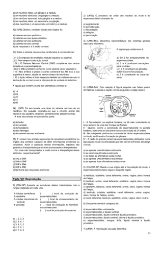 13
a) um neurônio motor, um gânglio e a medula.
b) um neurônio sensorial, um gânglio e a medula.
c) um neurônio sensorial, dois gânglios e a medula.
d) um neurônio motor, um sensorial e um gânglio.
e) dois neurônios ( um sensorial e um motor) e a medula.
12) (UPE) Cérebro, cerebelo e bulbo são órgãos do:
a) sistema nervoso periférico.
b) sistema nervoso parassimpático.
c) sistema nervoso autônomo.
d) sistema nervoso central
e) As respostas c e d estão corretas
13) Sobre o sistema nervoso dos vertebrados é correto afirmar:
( 01 ) É composto de encéfalo e medula raquiana ou espinhal.
( 02) Tem sempre localização dorsal.
( 04 ) O Sistema Nervoso Central (SNC) compõe-se dos nervos
simpáticos e parassimpáticos.
( 08 ) O SNC é também conhecido como sistema neuro vegetativo.
( 16 ) Nos anfíbios e peixes o córtex cerebral é liso. Por isso, a sua
superfície é menor, dispõe de menor número de neurônios.
( 32 ) Ação reflexa é toda resposta imediata do sistema nervoso à
excitação de um nervo sem a intervenção da vontade do indivíduo.
A opção que contém a soma das afirmativas corretas é:
a) 14
b) 63
c) 22
d) 51
e) 06
14) (UPE) Foi seccionada uma área do sistema nervoso de um
mamífero. Em seguida, constatou-se que o referido animal não
manteve seu equilíbrio corpóreo, permanecendo deitado no chão.
A área seccionada em questão faz parte:
a) do bulbo
b) do cerebelo
c) do hipotálamo
d) das meninges
e) do sistema nervoso autônomo
15) É´ comum nos animais a presença de receptores específicos ou
órgãos dos sentidos capazes de obter informações ambientais ou
corpóreas. Após a captação destas informações, impulsos são
gerados e transportados para serem processados e interpretados.
Por onde são transportados e onde ocorre a interpretação desse
estímulos, respectivamente?
a) SNC e SNA
b) SNA e SNP
c) SNP e SNA
d) SNP e SNC
e) Nenhuma das respostas anteriores
Parte VII: Reprodução
1) (FGV-SP) Associe as estruturas abaixo relacionadas com a
função realizada por cada uma:
1- túbulos seminíferos
2- epidídimo
3- células intersticiais do
testículo
4- próstata
( ) local de produção de
espermatozóides
( ) local de armazenamento de
espermatozóides
( ) local de produção do hormônio
sexual masculino
( ) local de produção do esperma
a) 1, 2, 3, 4
b) 2, 3, 4, 1
c) 3, 4, 1, 2
d) 4, 3, 2, 1
e) 2, 1, 4, 3
2) (UFSE) O processo de união dos núcleos do óvulo e do
espermatozóide é chamado de:
a) segmentação
b) estrobilização
c) fecundação
d) nidação
e) permutação
3) (UFMG-MG). Desenhos representativos dos sistemas genitais
masculino e feminino.
A opção que contém erro é:
a) Em 2 há armazenamento de
espermatozóides.
b) 3 e 4 produzem secreções
para o sêmen.
c) 1 e 5 constituem as gônadas.
d) Em 6 ocorre fecundação.
e) 7 é constituinte do canal do
parto.
4) (UFBA-BA). Com relaçäo à figura seguinte sao feitas quatro
afirmativas. Assinale a opção correta seguindo o código abaixo:
I - A fecundação, na espécie humana, se dá mais comumente no
terço externo de uma das trompas de Falópio.
II - Quando ocorre a penetração do espermatozóide no gameta
feminino, este ainda se encontra na fase de ovócito de 2ª ordem.
III - Na polispermia verifica-se a entrada de vários espermatozóides
no óvulo, justificando a formação de gêmeos.
IV - A razão do grande número de espermatozóides eliminados numa
ejaculação reside na dificuldade que eles devem enfrentar até atingir
o óvulo.
a) se apenas uma afirmativa está certa
b) se nenhuma afirmativa está certa
c) se todas as afirmativas estão certas
d) se apenas uma afirmativa está errada
e) se apenas duas afirmativas estão certas
5) (FUVEST-SP) Desde a sua origem até a fecundação do óvulo, o
espermatozóide humano segue o seguinte trajeto:
a) testículo, epidídimo, canal deferente, uretra, vagina, útero, trompa
de Falópio.
b) testículo, uretra, canal deferente, epidídimo, vagina, útero, trompa
de Falópio.
c) epidídimo, testículo, canal deferente, uretra, útero, vagina, trompa
de Falópio.
d) testículo, próstata, epidídimo, canal deferente, uretra, vagina,
útero, trompa de Falópio, ovário.
e) canal deferente, testículo, epidídimo, uretra, vagina, útero, ovário.
6) O esperma normal é composto de:
a) espermatozóides unicamente.
b) espermatozóides e líquido seminal.
c) espermatozóides, líquido seminal e líquido prostático.
d) espermatozóides, líquido seminal, plasma e líquido prostático.
e) espermatozóides, sangue, linfa, líquido seminal e líquido
prostático.
7) (UFBA) A reprodução sexuada determina:
 