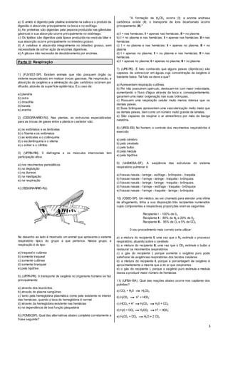 3
a) O amido é digerido pela ptialina existente na saliva e o produto da
digestão é absorvido principalmente na boca e no esôfago.
b) As proteínas são digeridas pela pepsina produzida nas glândulas
gástricas e sua absorção ocorre principalmente no estômago.
c) Os lipídios são digeridos pela lipase produzida na vesícula biliar e
sua absorção ocorre principalmente no intestino grosso.
d) A celulose é absorvida integralmente no intestino grosso, sem
necessidade de sofrer ação de enzimas digestivas.
e) A glicose não necessita de desdobramento por enzimas.
Parte II: Respiração
1) (FUVEST-SP). Existem animais que não possuem órgão ou
sistema especializado em realizar trocas gasosas. Na respiracão, a
absorção do oxigênio e a eliminação do gás carbônico ocorrem por
difusão, através da superfícíe epidérmica. É o caso da:
a) planária
b) ostra
c) drosófila
d) barata
e) aranha
2) (CESGRANRIO-RJ). Nas plantas, as estruturas especializadas
para as trocas de gases entre a planta e o exterior são:
a) os estômatos e as lenticelas
b) o floema e os estômatos
c) as lenticelas e o colênquima
d) o esclerênquima e o xilema
e) o súber e o câmbio
3) (UFRN-RN). 0 diafragma e os músculos intercostais tem
participação ativa:
a) nos movimentos peristálticos
b) na deglutição
c) na diurese
d) na mastigação
e) na respiração
4) (CESGRANRIO-RJ).
No desenho ao lado é mostrado um animal que apresenta o sistema
respiratório típico do grupo a que pertence. Nesse grupo, a
respiração é do tipo:
a) traqueal e cutânea
b) somente traqueal
c) somente cutânea
d) somente branquial
e) pela hipófise
5) (UFPR-PR). 0 transporte de oxigênio no organismo humano se faz
principalmente:
a) através dos leucócitos.
b) através do plasma sangüíneo
c) tanto pela hemoglobina plasmática como pela existente no interior
das hemácias, quando a taxa de hemoglobina é normal
d) através da hemoglobina existente nas hemácias
e) na dependência de boa função plaquetária
6) (FCMSCSP). Qual das alternativas abaixo completa corretamente a
frase seguinte?
"A formação de H2C03 ocorre (I); a enzima anidrase
carbônica existe (II); o transporte de íons bicarbonato ocorre
principaimente (III)."
a) I = nas hemácias; II = apenas nas hemácias; III = no plasma
b) I = no plasma e nas hemácias; II = apenas nas hemácias; III = nas
hemácias
c) I = no plasma e nas hemácias; II = apenas no plasma; III = no
plasma
d) I = apenas no plasma; II = no plasma e nas hemácias; III = nas
hemácias
e) I = apenas no plasma; II = apenas no plasma; III = no plasma
7) (UPE-PE). É fato conhecido que alguns peixes (dipnóicos) são
capazes de sobreviver em águas cuja concentração de oxigênio é
bastante baixa. Tal fato se deve a que?
a) Apresentam respiração cutðnea.
b) Por não possuirem opérculo, deslocam-se com maior velocidade,
aumentando o fluxo d'água através da boca e, conseqüentemente,
garantem uma maior oxigenação nas suas brânquias.
c) Possuem uma respiração celular muito menos intensa que os
demais peixes.
d) Suas brânquias apresentam uma vascularização muito maior que
os demais peixes, bem como um número muito grande de lamelas.
e) São capazes de respirar o ar atmosférico por meio da bexiga
natatória.
8) (UFES-ES) No homem, o controle dos movimentos respiratóriós é
exercido:
a) pelo cérebro
b) pelo cerebelo
c) pelo bulbo
d) pela medula
e) pela hipófise
9) (UnB/ICSA-DF). A seqüência das estruturas do sistema
respiratório pulmonar é:
a) fossas nasais - laringe - esôfago - brônquios - traquéia
b) fossas nasais - faringe - laringe - traquéia - brônquios
c) fossas nasais - laringe - faringe - traquéia - brônquios
d) fossas nasais - faringe - esôfago - traquéia - brônquios
e) fossas nasais - faringe - traquéia - laringe - brônquios
10) (OSEC-SP). Um médico, ao ser chamado para atender uma vítima
de afogamento, tinha a sua disposição três recipientes numerados
cujos componentes e respectivas proporções eram as seguintes:
Recipiente I - 100% de 02
Recipiente II - 80% de N2 e 20% de 02
Recipiente III - 95% de O2 e 5% de CO2
0 seu procedimento mais correto seria utilizar:
a) a mistura do recipiente II, uma vez que o N2 estimula o processo
respiratório, atuando sobre o cerebelo
b) a mistura do recipiente III, uma vez que o C02 estimula o bulbo a
restaurar os movimentos respiratórios
c) o gás do recipiente I, porque somente o oxigênio puro pode
satisfazer às exigências respiratórias dos tecidos celulares
d) a mistura do recipiente II, porque a porcentagem de oxigênio é
aproximadamente a mesma que a do ar que respiramos
e) o gás do recipiente I, porque o oxigênio puro estimula a medula
óssea a produzir maior número de hemácias
11) (UFBA-BA). Qual das reações abaixo ocorre nos capilares dos
pulmões?
a) CO2 + H20 → H2C03
b) H2C03 → H+
+ HC03
-
c) HCO3 + H+
→H2C03 →H20 + CO2
d) H20 + CO2 →H2CO3 →H+
+ HC03
-
e) H2C03 + CO2 →H2O + 2 C02
 