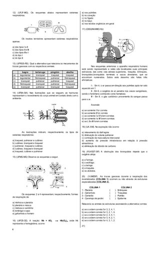 4
12) (UFJF-MG). Os esquemas abaixo representam sistemas
respiratórios.
Os insetos terrestres apresentam sistemas respiratórios
apenas:
a) dos tipos I e Il
b) dos tipos II e III
c) dos tipos III e I
d) do tipo I
e) do tipo II
13) (UFRGS-RS). Qual a alternativa que relaciona os mecanismos de
trocas gasosas com os respectivos animais.
bagre tartaruga pingüim abelha
a) tegumentar branquial traqueal traqueal
b) tegumentar filotraqueal pulmonar filotraqueal
c) branquial pulmonar pulmonar traqueal
d) filotraqueal branquial pulmonar filotraqueal
e) branquial pulmonar branquial traqueal
14) (UFBA-BA) Nas ilustrações que se seguem, as hachuras
representam o revestimento do corpo animal em contato direto com o
ambiente.
As ilustrações indicam, respectivamente, os tipos de
sistemas respiratórios:
a) traqueal, pulmonar e cutãneo
b) cutâneo, branquial e traqueal
c) pulmonar, traqueal e cutâneo
d) cutâneo, traqueal e branquial
e) traqueal, cutâneo e pulmonar
15) (UFMG-MG) Observe os esquemas a seguir.
Os esquemas 2 e 4 representam, respectivamente, formas
de respiração de:
a) minhoca e planária
b) planária e mosca
c) medusa e sardinha
d) lombriga e sapo
e) gafanhoto e homem
16) (UFCE-CE). A reação: Hb + 4O2 → Hb(O2)4, onde Hb
representa a hemoglobina, ocorre:
a) nos pulmões
b) no coração
c) no fígado
d) no baço
e) nos tecidos orgânicos em geral
17) (CESGRANRIO-RJ)
Nos esquemas anteriores o aparelho respiratório humano
está sendo representado e neles são localizadas suas principais
estruturas, tais como: vias aéreas superiores, traquéia, brônquios,
bronquíolos,bronquíolos terminais e sacos alveolares, que se
encontram numerados. Sobre este desenho são feitas três
afirmativas:
I - Em 4, o ar passa em direção aos pulmões após ter sido
aquecido em 1.
II - Em 6, o oxigênio do ar penetra nos vasos sangüíneos,
sendo o fenômeno conhecido como hematose.
Ill - Em 8, o gás carbônico proveniente do sangue passa
para o ar.
Assinale:
a) se somente I for correta
b) se somente II for correta
c) se somente I e II forem corretas
d) se somente I e III forem corretas
e) se I, II e III forem corretas
18) (UA-AM). Na expiração não ocorre:
a) relaxamento do diafragma
b) diminuição do volume pulmonar
c) contração da musculatura intercostal
d) aumento da pressão intratorácica em relação à pressão
atmosférica
e) eliminação de dióxido de carbono
19) (FUVEST-SP) A obstrução dos bronquíolos impede que o
oxigênio atinja:
a) a faringe.
b) o esôfago.
c) a laringe.
d) a traquéia.
e) os alvéolos.
20) (VUNESP) As trocas gasosas durante a respiração dos
invertebrados (COLUNA 1) ocorrem ou não através de estruturas
especializadas (COLUNA 2).
COLUNA 1 COLUNA 2
1 - Planária ( ) Brânquias
2 - Gafanhoto ( ) Traquéias
3 - Camarão ( ) Pulmão
4 - Caramujo-de-jardim ( ) Epiderme
Relacione os animais às estruturas assinalando a alternativa correta:
a) se a ordem correta for 3, 2, 4, 1.
b) se a ordem correta for 3, 2, 1, 4.
c) se a ordem correta for 2, 3, 4, 1.
d) se a ordem correta for 3, 4, 2, 1.
e) se a ordem correta for 4, 3, 1, 2.
21)
 