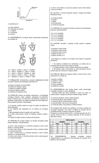7
A substância X é:
a) o gás carbônico
b) o monóxido de carbono
c) o oxigênio
d) o carbonato
e) o açúcar
16) (CESGRANRIO-RJ). As figuras abaixo representam, tipicamente,
os corações de:
a) 1 - réptil; 2 - anfíbio; 3 - peixe; 4 - mamífero
b) 1 - réptil; 2 - mamífero; 3 - peixe; 4 - anfibio
c) 1 - peixe; 2 - anfíbio; 3 - mamífero; 4 - réptil
d) 1 - peixe; 2 - anfíbio; 3 - réptil; 4 - mamífero
e) 1 - mamífero; 2 - peixe; 3 - anfíbio; 4 - réptil
17) (FMltajubá-MG). Homeotermia e coração completamente dividido
em quatro câmaras são aquisições importantes de:
a) peixes em relação a protocordados
b) anfíbios em relação a peixes
c) répteis em relação a anfíbios
d) aves em relação a répteis
e) mamíferos em relação a aves
18) (UFRGS-RS) Através de métodos engenhosos, um fisiologista
conseguiu bloquear vários capilares sanguíneos em diferentes
locais e observou que, em cada caso, não obstante o bloqueio, as
hemácias continuavam o seu trajeto em direção ao ponto bloqueado.
Essa experiência admite a interpretação:
a) A pressão osmótica diminui ao longo do capilar em direção ao
ponto bloqueado.
b) Os capilares são integrantes de um sistema de circulação
aberta.
c) Na extremidade arterial do capilar entra mais fluido.
d) 0 fluido extravascular, devido ao bloqueio, penetra e dilata o
capilar.
e) 0 fluido do capilar sai para o espaço extravascular.
19) (UFMA-MA) No coração humano, as válvulas tricúspide e mitral
estão localizadas, respectivamente:
a) entre o átrio esquerdo e o ventrÍculo esquerdo e entre o átrio
direito e o ventrÍculo direito
b) entre o átrio direito e o átrio esquerdo e entre o ventrÍculo direito
e o ventrÍculo esquerdo
c) entre a artéria aorta e o ventrÍculo esquerdo e entre a artéria
pulmonar e o ventrÍculo direito
d) entre o átrio direito e o ventrÍculo direito e entre o átrio esquerdo
e o ventrÍculo esquerdo
e) entre o átrio direito e a veia cava superior e entre o átrio direito e
a veia cava inferior.
20) (UA-AM). A aurícula esquerda recebe o sangue proveniente
diretamente do(a):
a) ventrÍculo direito
b) pulmão
c) fígado
d) aurÍcula direita
e) ventrÍculo esquerdo
21) (UFRN-RN). Os corações de tubarão, de jacaré e de salamandra
possuem, respectivamente:
a) 2, 3 e 4 cavidades
b) 3, 3 e 3 cavidades
c) 2, 4 e 3 cavidades
d) 3, 2 e 4 cavidades
e) 2, 3 e 3 cavidades
22) (UFJP-PB). Assinale a resposta correta usando a seguinte
chave:
a) Somente 1 está correta.
b) Somente 2 está correta.
c) Somente 3 está correta.
d) Estão corretas 1 e 3.
e) Estão corretas 2 e 3.
Com relação ao coração e à circulação foram feitas as seguintes
afirmativas:
1. No sistema circulatório dos vertebrados, as artérias são os
principais sítios de troca entre sangue e tecidos.
2. A artéria pulmonar conduz sangue arterial para os pulmões.
3. No indivíduo, após o nascimento, as veias pulmonares são as
únicas veias que conduzem o sangue arterial
23) (OSEC-SP). Mistura de sangues arterial e venoso ocorre, como
regra geral, no coração de:
a) peixes e anfíbios
b) anfÍbios e répteis
c) répteis e aves
d) aves e mamÍferos
e) mamÍferos e peixes
24) (CESGRANRIO-RJ). Nas opções abaixo, estão relacionadas
cavidades cardíacas e vasos sangüíneos.
Assinale aquela que reúne cavidades e vasos nos quais, no
homem adulto, o sangue encontrado é sempre sangue arterial.
a) ventrÍculo esquerdo, aorta e artéria pulmonar
b) aurÍcula esquerda, veia pulmonar e aorta
c) ventrÍculo direito, artéria pulmonar e aorta
d) aurÍcula direita, veia cava e veia pulmonar
e) ventrÍculo direito, veia pulmonar e artéria pulmonar
25) (F.Objetivo-SP). Existem nos mamÍferos 2 circuitos completos de
circulação sanguínea, com saída e chegada no coração; são as
chamadas grande circulação e pequena circulação.
Chamando o ventrÍculo direito de VD, o ventrÍculo esquerdo de VE, a
aurÍcula direita de AD e a aurÍcula esquerda de AE, escolha a
alternativa correta:
CIRCULAÇÃO
GRANDE PEQUENA
SaÍda chegada saÍda chegada
a) VD VE AD AE
b) VE VD AE AD
c) VE AD VD AE
d) VD AE VE AD
e) AD VE AE VD
26) (CESGRANRIO-RJ) Quantas cavidades existem,
respectivamente, no coração de uma tartaruga, de um cação, de um
golfinho e de uma baleia?
 