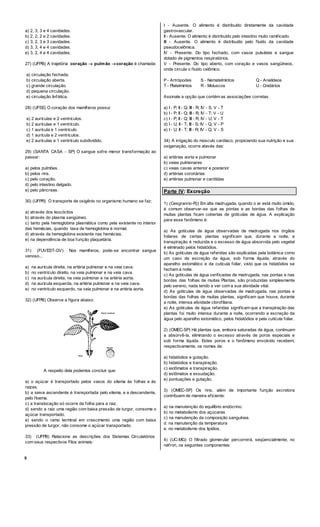 8
a) 2, 3, 3 e 4 cavidades.
b) 2, 2, 2 e 2 cavidades.
c) 3, 2, 3 e 3 cavidades.
d) 3, 3, 4 e 4 cavidades.
e) 3, 2, 4 e 4 cavidades.
27) (UFPB) A trajetória coração  pulmão coração é chamada:
a) circulação fechada.
b) circulação aberta.
c) grande circulação.
d) pequena circulação.
e) circulação linfática.
28) (UFSE) O coração dos mamíferos possui:
a) 2 aurículas e 2 ventrículos.
b) 2 aurículas e 1 ventrículo.
c) 1 aurícula e 1 ventrículo.
d) 1 aurícula e 2 ventrículos.
e) 2 aurículas e 1 ventrículo subdividido.
29) (SANTA CASA - SP) O sangue sofre menor transformação ao
passar:
a) pelos pulmões.
b) pelos rins.
c) pelo coração.
d) pelo intestino delgado.
e) pelo pâncreas.
30) (UFPR) O transporte de oxigênio no organismo humano se faz:
a) através dos leucócitos
b) através do plasma sangüíneo.
c) tanto pela hemoglobina plasmática como pela existente no interior
das hemácias, quando taxa de hemoglobina é normal.
d) através da hemoglobina existente nas hemácias.
e) na dependência de boa função plaquetária.
31) (FUVEST-GV) Nos mamíferos, pode-se encontrar sangue
venoso...
a) na aurícula direita, na artéria pulmonar e na veia cava.
b) no ventrículo direito, na veia pulmonar e na veia cava.
c) na aurícula direita, na veia pulmonar e na artéria aorta.
d) na aurícula esquerda, na artéria pulmonar e na veia cava.
e) no ventrículo esquerdo, na veia pulmonar e na artéria aorta.
32) (UFPB) Observe a figura abaixo:
A respeito dela podemos concluir que:
a) o açúcar é transportado pelos vasos do xilema às folhas e às
raízes.
b) a seiva ascendente é transportada pelo xilema, e a descendente,
pelo floema.
c) a translocação só ocorre da folha para a raiz.
d) sendo a raiz uma região com baixa pressão de turgor, consome o
açúcar transportado.
e) sendo o ramo terminal em crescimento uma região com baixa
pressão de turgor, não consome o açúcar transportado.
33) (UFPB) Relacione as descrições dos Sistemas Circulatórios
com seus respectivos Filos animais:
I - Ausente. O alimento é distribuído diretamente da cavidade
gastrovascular.
II - Ausente. O alimento é distribuído pelo intestino muito ramificado.
III - Ausente. O alimento é distribuído pelo fluido da cavidade
pseudocelômica.
IV - Presente. Do tipo fechado, com vasos pulsáteis e sangue
dotado de pigmentos respiratórios.
V - Presente. Do tipo aberto, com coração e vasos sangüíneos,
onde circula o fluido celômico.
P - Artrópodes S - Nematelmintos Q - Anelídeos
T - Platelmintos R - Moluscos U - Cnidários
Assinale a opção que contém as associações corretas.
a) I - P; II - Q; III - R; IV - S; V - T
b) I - P; II - Q; III - R; IV - T; V - U
c) I - P; II - Q; III - R; IV - U; V - T
d) I - U; II - T; III - S; IV - Q; V - P
e) I - U; II - T; III - R; IV - Q; V - S
34) A irrigação do músculo cardíaco, propiciando sua nutrição e sua
oxigenação, ocorre atavés das:
a) artérias aorta e pulmonar
b) veias pulmonares
c) veias cavas anterior e posterior
d) artérias coronárias
e) artérias pulmonar e carótidas
Parte IV: Excreção
1) (Cesgranrio-R)) Em alta madrugada, quando o ar está muito úmido,
é comum observar-se que as pontas e as bordas das folhas de
muitas plantas ficam cobertas de gotículas de água. A explicação
para esse fenômeno é:
a) As gotículas de água observadas de madrugada nos órgãos
foliares de certas plantas significam que, durante a noite, a
transpiração é reduzida e o excesso de água absorvida pelo vegetal
é eliminado pelos hidatódios.
b) As gotículas de água referidas são explicadas pela botânica como
um caso de excreção da água, sob forma líquida, através do
aparelho estomático e da cutícula foliar, visto que os hidatódios se
fecham à noite.
c) As gotículas de água verificadas de madrugada, nas pontas e nas
bordas das folhas de muitas Plantas, são produzidas simplesmente
pelo sereno, nada tendo a ver com a sua atividade vital.
d) As gotículas de água observadas de madrugada, nas pontas e
bordas das folhas de muitas plantas, significam que houve, durante
a noite, intensa atividade clorofiliana.
e) As gotículas de água referidas significam que a transpiração das
plantas foi muito intensa durante a noite, ocorrendo a excreção da
água pelo aparelho estomático, pelos hidatódios e pela cutícula foliar.
2) (OMEC-SP) Há plantas que, embora saturadas de água, continuam
a absorvê-la, eliminando o excesso através de poros especiais e
sob forma líquida. Estes poros e o fenômeno envolvido recebem,
respectivamente, os nomes de:
a) hidatódios e gutação.
b) hidatódios e transpiração.
c) estômatos e transpiração.
d) estômatos e exsudação.
e) pontuações e gutação.
3) (OMEC-SP) Os rins, além de importante função excretora
contribuem de maneira eficiente:
a) na manutenção do equilíbrio endócrino.
b) no metabolismo dos açúcares
c) na manutenção da composição sanguínea.
d. na manutenção da temperatura
e. no metabolismo dos lipídios.
4) (UC-MG) O filtrado glomerular percorrerá, seqüencialmente, no
néfron, os seguintes componentes:
 