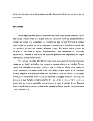 12 
dentes ou dos seios, ou então uma compressão do nervo trigémio por um tumor ou um 
aneurisma. 
Tratamento 
Os analgésicos clássicos não costumam ser úteis, dado que os episódios de dor 
são breves e recidivantes, mas outros fármacos costumam aliviá-los, especialmente os 
anticonvulsivantes (que estabilizam as membranas dos nervos). Primeiro é habitual 
experimentar-se a carbamazepina, mas pode prescrever-se a fenitoína se aquela não 
der resultado ou produzir reações adversas graves. Em alguns casos podem ser 
eficazes o baclofeno e alguns antidepressivos. São frequentes as remissões 
espontâneas, embora muitas vezes os episódios possam estar separados por longos 
intervalos de tempo sem sintomas. 
Por vezes a nevralgia do trigémio surge como consequência de uma artéria que 
passa por um trajeto anómalo e que comprime o nervo adjacente ao cérebro. Nesses 
casos está indicado o tratamento cirúrgico, que consiste em afastar essa artéria do 
nervo, conseguindo-se assim aliviar a dor pelo menos durante alguns anos. Quando a 
dor não responde aos fármacos ou se uma pessoa não pode ser operada por qualquer 
motivo, pode recorrer-se a um ensaio que consiste na injeção de álcool no nervo para 
bloquear a sua função temporariamente. Se isto aliviar a dor, o nervo pode ser 
seccionado ou mesmo destruído permanentemente com a injeção de um fármaco. 
Estes procedimentos causam muitas vezes queixas na face e deverão considerar-se só 
como último recurso. 
 