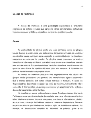 13 
Doença de Parkinson 
A doença de Parkinson é uma perturbação degenerativa e lentamente 
progressiva do sistema nervoso que apresenta várias características particulares: 
tremor em repouso, lentidão na iniciação de movimentos e rigidez muscular. 
Causas 
Na profundidade do cérebro existe uma área conhecida como os gânglios 
basais. Quando o cérebro inicia uma ação como a de levantar um braço, os neurónios 
nos gânglios basais contribuem para a precisão e a uniformidade dos movimentos e 
coordenam as mudanças de posição. Os gânglios basais processam os sinais e 
transmitem a informação ao tálamo, que seleciona os impulsos processados e os envia 
para o córtex cerebral. Todos estes sinais se transmitem através de neurotransmissores 
químicos sob a forma de impulsos eléctricos pelas vias nervosas. A dopamina é o 
principal neurotransmissor dos gânglios basais. 
Na doença de Parkinson produz-se uma degenerescência nas células dos 
gânglios basais que ocasiona uma perda ou uma interferência na ação da dopamina e 
leva a menos conexões com outras células nervosas e músculos. A causa da 
degenerescência das células nervosas e da perda de dopamina, habitualmente, não é 
conhecida. O fator genético não parece desempenhar um papel importante, embora a 
doença às vezes tenda a afetar famílias. 
Há ocasiões em que se pode conhecer a causa. Em alguns casos a doença de 
Parkinson é uma complicação tardia da encefalite viral, uma infecção semelhante à 
gripe, relativamente pouco frequente mas grave, que causa a inflamação do cérebro. 
Noutros casos, a doença de Parkinson deve-se a processos degenerativos, fármacos 
ou produtos tóxicos que interferem ou inibem a ação da dopamina no cérebro. Por 
exemplo, os antipsicóticos utilizados no tratamento da paranóia grave e da 
 