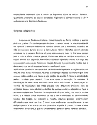 14 
esquizofrenia interferem com a acção da dopamina sobre as células nervosas. 
Igualmente, uma forma de opiáceo sintetizado ilegalmente e conhecido como N-MPTP 
pode causar uma doença de Parkinson. 
Sintomas e diagnóstico 
A doença de Parkinson inicia-se, frequentemente, de forma insidiosa e avança 
de forma gradual. Em muitas pessoas inicia-se como um tremor da mão quando está 
em repouso. O tremor é máximo em repouso, diminui com o movimento voluntário da 
mão e desaparece durante o sono. O tremor, leve e rítmico, intensifica-se com a tensão 
emocional ou o cansaço. Embora o tremor apareça numa mão, no final pode passar 
para a outra e afetar braços e pernas. Podem ser afetadas também a mandíbula, a 
língua, a fronte e as pálpebras. O tremor não constitui o primeiro sintoma num terço das 
pessoas com a doença de Parkinson; noutras, torna-se menos visível à medida que a 
doença progride e muitos nunca chegam a manifestar tremor. 
A dificuldade para iniciar o movimento é particularmente importante e a rigidez muscular 
dificulta ainda mais a mobilidade. Quando o antebraço é flectido ou estendido por outra 
pessoa, pode perceber-se a rigidez e uma espécie de rangido. A rigidez e a imobilidade 
podem contribuir para produzir dores musculares e sensação de cansaço. A 
combinação de todos estes sintomas causa muitas dificuldades. A deterioração no 
controlo da musculatura das mãos provoca uma dificuldade crescente para as 
atividades diárias, como abotoar os botões da camisa ou atar os atacadores. Para a 
pessoa com doença de Parkinson dar um passo implica um esforço e a marcha, muitas 
vezes, é a passos curtos arrastando os pés e sem o compasso do balanceamento 
habitual dos braços. Ao iniciarem a marcha, algumas pessoas experimentam 
dificuldades para parar ou virar. O passo pode acelerar-se inadvertidamente, o que 
obriga a pessoa a encurtar o percurso para evitar a queda. A postura curva-se e é-lhe 
difícil manter o equilíbrio, o que cria uma tendência para cair para a frente ou para trás. 
 