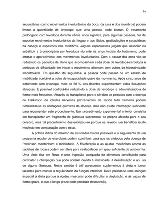 16 
secundários (como movimentos involuntários da boca, da cara e dos membros) podem 
limitar a quantidade de levodopa que uma pessoa pode tolerar. O tratamento 
prolongado com levodopa durante vários anos significa, para algumas pessoas, ter de 
suportar movimentos involuntários da língua e dos lábios, gesticulações e sacudidelas 
da cabeça e espasmos nos membros. Alguns especialistas julgam que associar ou 
substituir a bromocriptina por levodopa durante os anos iniciais do tratamento pode 
atrasar o aparecimento dos movimentos involuntários. Com o passar dos anos vão-se 
reduzindo os períodos de alívio que acompanham cada dose de levodopa-carbidopa e 
períodos de dificuldade em iniciar o movimento alternam com outros de hiperatividade 
incontrolável. Em questão de segundos, a pessoa pode passar de um estado de 
mobilidade aceitável a outro de incapacidade grave do movimento. Após cinco anos de 
tratamento com levodopa, mais de 50 % dos doentes experimentam estas flutuações 
abruptas. É possível controlá-las reduzindo a dose de levodopa e administrando-a de 
forma mais frequente. Através do transplante para o cérebro de pessoas com a doença 
de Parkinson de células nervosas provenientes de tecido fetal humano podem 
normalizar-se as alterações químicas da doença, mas não existe informação suficiente 
para recomendar este procedimento. Um procedimento experimental anterior consistia 
em transplantar um fragmento de glândula suprarrenal do próprio afetado para o seu 
cérebro, mas tal procedimento desvalorizou-se porque se revelou um benefício muito 
modesto em comparação com o risco. 
A prática diária do máximo de atividades físicas possíveis e o seguimento de um 
programa regular de exercícios podem contribuir para que os afetados pela doença de 
Parkinson mantenham a mobilidade. A fisioterapia e as ajudas mecânicas (como as 
cadeiras de rodas) podem ser úteis para restabelecer um grau suficiente de autonomia. 
Uma dieta rica em fibras e uma ingestão adequada de alimentos contribuirão para 
combater a obstipação que pode ocorrer devido à inatividade, à desidratação e ao uso 
de alguns fármacos. Neste sentido é útil acrescentar suplementos à dieta e tomar 
laxantes para manter a regularidade da função intestinal. Deve prestar-se uma atenção 
especial à dieta porque a rigidez muscular pode dificultar a deglutição, e às vezes de 
forma grave, o que a longo prazo pode produzir desnutrição. 
 
