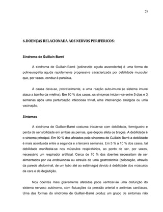 28 
6.DOENÇAS RELACIONADA AOS NERVOS PERIFERICOS: 
Síndroma de Guillain-Barré 
A síndroma de Guillain-Barré (polinevrite aguda ascendente) é uma forma de 
polineuropatia aguda rapidamente progressiva caracterizada por debilidade muscular 
que, por vezes, conduz à paralisia. 
A causa deve-se, provavelmente, a uma reação auto-imune (o sistema imune 
ataca a bainha da mielina). Em 80 % dos casos, os sintomas iniciam-se entre 5 dias e 3 
semanas após uma perturbação infecciosa trivial, uma intervenção cirúrgica ou uma 
vacinação. 
Sintomas 
A síndroma de Guillain-Barré costuma iniciar-se com debilidade, formigueiro e 
perda da sensibilidade em ambas as pernas, que depois afeta os braços. A debilidade é 
o sintoma principal. Em 90 % dos afetados pela síndroma de Guillain-Barré a debilidade 
é mais acentuada entre a segunda e a terceira semanas. Em 5 % a 10 % dos casos, tal 
debilidade manifesta-se nos músculos respiratórios, ao ponto de ser, por vezes, 
necessário um respirador artificial. Cerca de 10 % dos doentes necessitam de ser 
alimentados por via endovenosa ou através de uma gastrostomia (colocação, através 
da parede abdominal, de um tubo até ao estômago) devido à debilidade dos músculos 
da cara e da deglutição. 
Nos doentes mais gravemente afetados pode verificar-se uma disfunção do 
sistema nervoso autónomo, com flutuações da pressão arterial e arritmias cardíacas. 
Uma das formas da síndroma de Guillain-Barré produz um grupo de sintomas não 
 