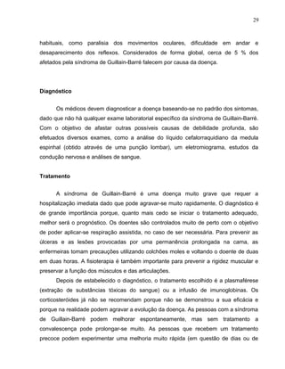 29 
habituais, como paralisia dos movimentos oculares, dificuldade em andar e 
desaparecimento dos reflexos. Considerados de forma global, cerca de 5 % dos 
afetados pela síndroma de Guillain-Barré falecem por causa da doença. 
Diagnóstico 
Os médicos devem diagnosticar a doença baseando-se no padrão dos sintomas, 
dado que não há qualquer exame laboratorial específico da síndroma de Guillain-Barré. 
Com o objetivo de afastar outras possíveis causas de debilidade profunda, são 
efetuados diversos exames, como a análise do líquido cefalorraquidiano da medula 
espinhal (obtido através de uma punção lombar), um eletromiograma, estudos da 
condução nervosa e análises de sangue. 
Tratamento 
A síndroma de Guillain-Barré é uma doença muito grave que requer a 
hospitalização imediata dado que pode agravar-se muito rapidamente. O diagnóstico é 
de grande importância porque, quanto mais cedo se iniciar o tratamento adequado, 
melhor será o prognóstico. Os doentes são controlados muito de perto com o objetivo 
de poder aplicar-se respiração assistida, no caso de ser necessária. Para prevenir as 
úlceras e as lesões provocadas por uma permanência prolongada na cama, as 
enfermeiras tomam precauções utilizando colchões moles e voltando o doente de duas 
em duas horas. A fisioterapia é também importante para prevenir a rigidez muscular e 
preservar a função dos músculos e das articulações. 
Depois de estabelecido o diagnóstico, o tratamento escolhido é a plasmaférese 
(extração de substâncias tóxicas do sangue) ou a infusão de imunoglobinas. Os 
corticosteróides já não se recomendam porque não se demonstrou a sua eficácia e 
porque na realidade podem agravar a evolução da doença. As pessoas com a síndroma 
de Guillain-Barré podem melhorar espontaneamente, mas sem tratamento a 
convalescença pode prolongar-se muito. As pessoas que recebem um tratamento 
precoce podem experimentar uma melhoria muito rápida (em questão de dias ou de 
 