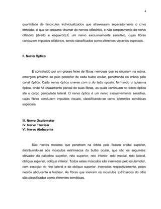 4 
quantidade de fascículos individualizados que atravessam separadamente o crivo 
etmoidal, é que se costuma chamar de nervos olfatórios, e não simplesmente de nervo 
olfatório (direito e esquerdo).É um nervo exclusivamente sensitivo, cujas fibras 
conduzem impulsos olfatórios, sendo classificados como aferentes viscerais especiais. 
II. Nervo Óptico 
É constituído por um grosso feixe de fibras nervosas que se originam na retina, 
emergem próximo ao pólo posterior de cada bulbo ocular, penetrando no crânio pelo 
canal óptico. Cada nervo óptico une-se com o do lado oposto, formando o quiasma 
óptico, onde há cruzamento parcial de suas fibras, as quais continuam no tracto óptico 
até o corpo geniculado lateral. O nervo óptico é um nervo exclusivamente sensitivo, 
cujas fibras conduzem impulsos visuais, classificando-se como aferentes somáticas 
especiais. 
III. Nervo Oculomotor 
IV. Nervo Troclear 
VI. Nervo Abducente 
São nervos motores que penetram na órbita pela fissura orbital superior, 
distribuindo-se aos músculos extrínsecos do bulbo ocular, que são os seguintes: 
elevador da pálpebra superior, reto superior, reto inferior, reto medial, reto lateral, 
oblíquo superior, oblíquo inferior. Todos estes músculos são inervados pelo oculomotor, 
com exceção do reto lateral e do oblíquo superior, inervados respectivamente, pelos 
nervos abducente e troclear. As fibras que inervam os músculos extrínsecos do olho 
são classificadas como eferentes somáticas. 
 