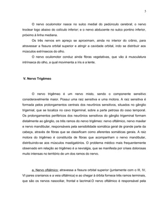 5 
O nervo oculomotor nasce no sulco medial do pedúnculo cerebral; o nervo 
troclear logo abaixo do colículo inferior; e o nervo abducente no sulco pontino inferior, 
próximo à linha mediana. 
Os três nervos em apreço se aproximam, ainda no interior do crânio, para 
atravessar a fissura orbital superior e atingir a cavidade orbital, indo se distribuir aos 
músculos extrínsecos do olho. 
O nervo oculomotor conduz ainda fibras vegetativas, que vão à musculatura 
intrínseca do olho, a qual movimenta a íris e a lente. 
V. Nervo Trigêmeo 
O nervo trigêmeo é um nervo misto, sendo o componente sensitivo 
consideravelmente maior. Possui uma raiz sensitiva e uma motora. A raiz sensitiva é 
formada pelos prolongamentos centrais dos neurônios sensitivos, situados no gânglio 
trigemial, que se localiza no cavo trigeminal, sobre a parte petrosa do osso temporal. 
Os prolongamentos periféricos dos neurônios sensitivos do gânglio trigeminal formam 
distalmente ao gânglio, os três ramos do nervo trigêmeo: nervo oftálmico, nervo maxilar 
e nervo mandibular, responsáveis pela sensibilidade somática geral de grande parte da 
cabeça, através de fibras que se classificam como aferentes somáticas gerais. A raiz 
motora do trigêmeo é constituída de fibras que acompanham o nervo mandibular, 
distribuindo-se aos músculos mastigatórios. O problema médico mais frequentemente 
observado em relação ao trigêmeo é a nevralgia, que se manifesta por crises dolorosas 
muito intensas no território de um dos ramos do nervo. 
a. Nervo oftálmico: atravessa a fissura orbital superior (juntamente com o III, IV, 
VI pares cranianos e a veia oftálmica) e ao chegar à órbita fornece três ramos terminais, 
que são os nervos nasociliar, frontal e lacrimal.O nervo oftálmico é responsável pela 
 