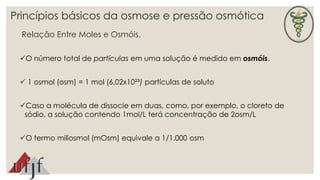 Princípios básicos da osmose e pressão osmótica 
Relação Entre Moles e Osmóis. 
O número total de partículas em uma solução é medido em osmóis. 
 1 osmol (osm) = 1 mol (6,02x10²³) partículas de soluto 
Caso a molécula de dissocie em duas, como, por exemplo, o cloreto de 
sódio, a solução contendo 1mol/L terá concentração de 2osm/L 
O termo miliosmol (mOsm) equivale a 1/1.000 osm 
 