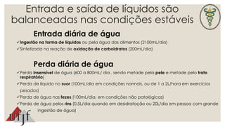 Entrada e saída de líquidos são 
balanceadas nas condições estáveis 
Entrada diária de água 
Ingestão na forma de líquidos ou pela água dos alimentos (2100mL/dia) 
Sintetizada na reação de oxidação de carboidratos (200mL/dia) 
Perda diária de água 
Perda insensível de água (600 a 800mL/ dia , sendo metade pela pele e metade pelo trato 
respiratório) 
Perda de líquido no suor (100mL/dia em condições normais, ou de 1 a 2L/hora em exercícios 
pesados) 
Perda de água nas fezes (100mL/dia, em condições não patológicas) 
Perda de água pelos rins (0,5L/dia quando em desidratação ou 20L/dia em pessoa com grande 
ingestão de água) 
 