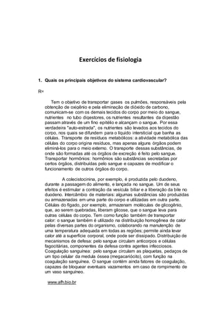 Exercícios de fisiologia
1. Quais os principais objetivos do sistema cardiovascular?
R=
Tem o objetivo de transportar gases os pulmões, responsáveis pela
obtenção de oxigênio e pela eliminação de dióxido de carbono,
comunicam-se com os demais tecidos do corpo por meio do sangue,
nutrientes no tubo digestores, os nutrientes resultantes da digestão
passam através de um fino epitélio e alcançam o sangue. Por essa
verdadeira "auto-estrada", os nutrientes são levados aos tecidos do
corpo, nos quais se difundem para o líquido intersticial que banha as
células. Transporte de resíduos metabólicos: a atividade metabólica das
células do corpo origina resíduos, mas apenas alguns órgãos podem
eliminá-los para o meio externo. O transporte dessas substâncias, de
onde são formadas até os órgãos de excreção é feito pelo sangue.
Transportar hormônios: hormônios são substâncias secretadas por
certos órgãos, distribuídas pelo sangue e capazes de modificar o
funcionamento de outros órgãos do corpo.
A colecistocinina, por exemplo, é produzida pelo duodeno,
durante a passagem do alimento, e lançada no sangue. Um de seus
efeitos é estimular a contração da vesícula biliar e a liberação da bile no
duodeno. Intercâmbio de materiais: algumas substâncias são produzidas
ou armazenadas em uma parte do corpo e utilizadas em outra parte.
Células do fígado, por exemplo, armazenam moléculas de glicogênio,
que, ao serem quebradas, liberam glicose, que o sangue leva para
outras células do corpo. Tem como função também de transportar
calor: o sangue também é utilizado na distribuição homogênea de calor
pelas diversas partes do organismo, colaborando na manutenção de
uma temperatura adequada em todas as regiões; permite ainda levar
calor até a superfície corporal, onde pode ser dissipado. Distribuição de
mecanismos de defesa: pelo sangue circulam anticorpos e células
fagocitárias, componentes da defesa contra agentes infecciosos.
Coagulação sanguínea: pelo sangue circulam as plaquetas, pedaços de
um tipo celular da medula óssea (megacariócito), com função na
coagulação sanguínea. O sangue contém ainda fatores de coagulação,
capazes de bloquear eventuais vazamentos em caso de rompimento de
um vaso sanguíneo.
www.afh.bio.br
 