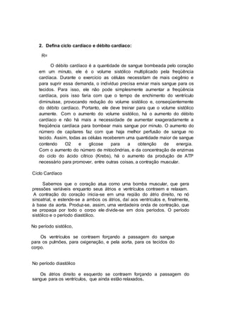 2. Defina ciclo cardíaco e débito cardíaco:
R=
O débito cardíaco é a quantidade de sangue bombeada pelo coração
em um minuto, ele é o volume sistólico multiplicado pela freqüência
cardíaca. Durante o exercício as células necessitam de mais oxigênio e
para suprir essa demanda, o indivíduo precisa enviar mais sangue para os
tecidos. Para isso, ele não pode simplesmente aumentar a freqüência
cardíaca, pois isso faria com que o tempo de enchimento do ventrículo
diminuísse, provocando redução do volume sistólico e, conseqüentemente
do débito cardíaco. Portanto, ele deve treinar para que o volume sistólico
aumente. Com o aumento do volume sistólico, há o aumento do débito
cardíaco e não há mais a necessidade de aumentar exageradamente a
freqüência cardíaca para bombear mais sangue por minuto. O aumento do
número de capilares faz com que haja melhor perfusão de sangue no
tecido. Assim, todas as células receberem uma quantidade maior de sangue
contendo O2 e glicose para a obtenção de energia.
Com o aumento do número de mitocôndrias, e da concentração de enzimas
do ciclo do ácido cítrico (Krebs), há o aumento da produção de ATP
necessário para promover, entre outras coisas, a contração muscular.
Ciclo Cardíaco
Sabemos que o coração atua como uma bomba muscular, que gera
pressões variáveis enquanto seus átrios e ventrículos contraem e relaxam.
A contração do coração inicia-se em uma região do átrio direito, no nó
sinoatrial, e estende-se a ambos os átrios, daí aos ventrículos e, finalmente,
à base da aorta. Produz-se, assim, uma verdadeira onda de contração, que
se propaga por todo o corpo ele divide-se em dois períodos. O período
sistólico e o período diastólico.
No período sistólico,
Os ventrículos se contraem forçando a passagem do sangue
para os pulmões, para oxigenação, e pela aorta, para os tecidos do
corpo.
No período diastólico
Os átrios direito e esquerdo se contraem forçando a passagem do
sangue para os ventrículos, que ainda estão relaxados.
 