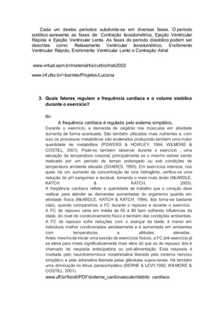 Cada um destes períodos subdivide-se em diversas fases. O período
sistólico apresenta as fases de: Contração Isovolumétrica, Ejeção Ventricular
Rápida e Ejeção Ventricular Lenta. As fases do período diastólico podem ser
descritas como: Relaxamento Ventricular Isovolumétrico, Enchimento
Ventricular Rápido, Enchimento Ventricular Lento e Contração Atrial
www.virtual.epm.br/material/tis/curbio/trab2002
www.inf.ufsc.br/~barreto/Projetos/Luciana
3. Quais fatores regulam a frequência cardíaca e o volume sistólico
durante o exercício?
R=
A frequência cardíaca é regulada pelo sistema simpático,
Durante o exercício, a demanda de oxigênio nos músculos em atividade
aumenta de forma acentuada. São também utilizados mais nutrientes e, com
isso os processos metabólicos são acelerados produzindo também uma maior
quantidade de metabólitos (POWERS & HOWLEY, 1994; WILMORE &
COSTILL, 2001). Pode-se também observar durante o exercício , uma
elevação da temperatura corporal, principalmente se o mesmo estiver sendo
realizado por um período de tempo prolongado ou sob condições de
temperatura ambiente elevada (SOARES, 1993). Em exercícios intensos, nos
quais há um aumento da concentração de íons hidrogênio, verifica-se uma
redução do pH sanguíneo e tecidual, tornando o meio mais ácido (McARDLE,
KATCH & KATCH, 2003).
A freqüência cardíaca reflete a quantidade de trabalho que o coração deve
realizar para atender as demandas aumentadas do organismo quando em
atividade física (McARDLE, KATCH & KATCH, 1994). Isto torna-se bastante
claro, quando comparamos a FC durante o repouso e durante o exercício.
A FC de repouso varia em média de 60 a 80 bpm sofrendo influências da
idade, do nível de condicionamento físico e também das condições ambientais.
A FC de repouso sofre reduções com o avançar da idade, é menor em
indivíduos melhor condicionados aerobiamente e é aumentada em ambientes
com temperaturas e altitudes elevadas.
Antes mesmo de iniciar uma sessão de exercícios físicos, a FC pré-exercício já
se eleva para níveis significativamente mais altos do que os de repouso. Isto é
chamado de resposta antecipatória ou pré-alimentação. Esta resposta é
mediada pelo neurotransmissor noradrenalina liberado pelo sistema nervoso
simpático e pela adrenalina liberada pelas glândulas supra-renais. Há também
uma diminuição no tônus parassimpático (BERNE & LEVY,1992; WILMORE &
COSTILL, 2001).
www.uff.br/fisio6/PDF/sistema_cardiovascular/debito cardíaco
 