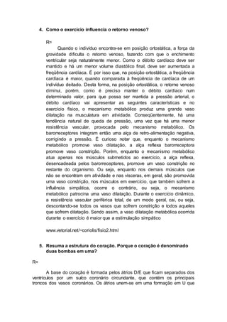 4. Como o exercício influencia o retorno venoso?
R=
Quando o indivíduo encontra-se em posição ortostática, a força da
gravidade dificulta o retorno venoso, fazendo com que o enchimento
ventricular seja naturalmente menor. Como o débito cardíaco deve ser
mantido e há um menor volume diastólico final, deve ser aumentada a
freqüência cardíaca. É por isso que, na posição ortostática, a freqüência
cardíaca é maior, quando comparada à freqüência de cardíaca de um
indivíduo deitado. Desta forma, na posição ortostática, o retorno venoso
diminui, porém, como é preciso manter o débito cardíaco num
determinado valor, para que possa ser mantida a pressão arterial, o
débito cardíaco vai apresentar as seguintes características e no
exercício físico, o mecanismo metabólico produz uma grande vaso
dilatação na musculatura em atividade. Conseqüentemente, há uma
tendência natural de queda de pressão, uma vez que há uma menor
resistência vascular, provocada pelo mecanismo metabólico. Os
barorreceptores integram então uma alça de retro-alimentação negativa,
corrigindo a pressão. É curioso notar que, enquanto o mecanismo
metabólico promove vaso dilatação, a alça reflexa barorreceptora
promove vaso constrição. Porém, enquanto o mecanismo metabólico
atua apenas nos músculos submetidos ao exercício, a alça reflexa,
desencadeada pelos barorreceptores, promove um vaso constrição no
restante do organismo. Ou seja, enquanto nos demais músculos que
não se encontram em atividade e nas vísceras, em geral, são promovida
uma vaso constrição, nos músculos em exercício, que também sofrem a
influência simpática, ocorre o contrário, ou seja, o mecanismo
metabólico patrocina uma vaso dilatação. Durante o exercício dinâmico,
a resistência vascular periférica total, de um modo geral, cai, ou seja,
descontando-se todos os vasos que sofrem constrição e todos aqueles
que sofrem dilatação. Sendo assim, a vaso dilatação metabólica ocorrida
durante o exercício é maior que a estimulação simpático
www.vetorial.net/~coriolis/fisio2.html
5. Resuma a estrutura do coração. Porque o coração é denominado
duas bombas em uma?
R=
A base do coração é formada pelos átrios D/E que ficam separados dos
ventrículos por um sulco coronário circundante, que contém os principais
troncos dos vasos coronários. Os átrios unem-se em uma formação em U que
 