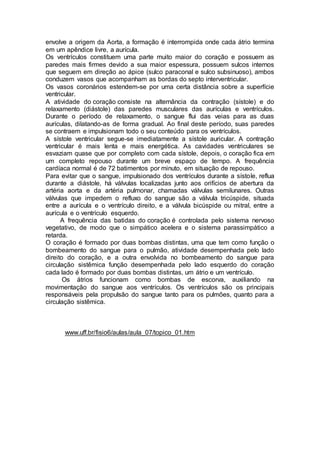 envolve a origem da Aorta, a formação é interrompida onde cada átrio termina
em um apêndice livre, a aurícula.
Os ventrículos constituem uma parte muito maior do coração e possuem as
paredes mais firmes devido a sua maior espessura, possuem sulcos internos
que seguem em direção ao ápice (sulco paraconal e sulco subsinuoso), ambos
conduzem vasos que acompanham as bordas do septo interventricular.
Os vasos coronários estendem-se por uma certa distância sobre a superfície
ventricular.
A atividade do coração consiste na alternância da contração (sístole) e do
relaxamento (diástole) das paredes musculares das aurículas e ventrículos.
Durante o período de relaxamento, o sangue flui das veias para as duas
aurículas, dilatando-as de forma gradual. Ao final deste período, suas paredes
se contraem e impulsionam todo o seu conteúdo para os ventrículos.
A sístole ventricular segue-se imediatamente a sístole auricular. A contração
ventricular é mais lenta e mais energética. As cavidades ventriculares se
esvaziam quase que por completo com cada sístole, depois, o coração fica em
um completo repouso durante um breve espaço de tempo. A frequência
cardíaca normal é de 72 batimentos por minuto, em situação de repouso.
Para evitar que o sangue, impulsionado dos ventrículos durante a sístole, reflua
durante a diástole, há válvulas localizadas junto aos orifícios de abertura da
artéria aorta e da artéria pulmonar, chamadas válvulas semilunares. Outras
válvulas que impedem o refluxo do sangue são a válvula tricúspide, situada
entre a aurícula e o ventrículo direito, e a válvula bicúspide ou mitral, entre a
aurícula e o ventrículo esquerdo.
A frequência das batidas do coração é controlada pelo sistema nervoso
vegetativo, de modo que o simpático acelera e o sistema parassimpático a
retarda.
O coração é formado por duas bombas distintas, uma que tem como função o
bombeamento do sangue para o pulmão, atividade desempenhada pelo lado
direito do coração, e a outra envolvida no bombeamento do sangue para
circulação sistêmica função desempenhada pelo lado esquerdo do coração
cada lado é formado por duas bombas distintas, um átrio e um ventrículo.
Os átrios funcionam como bombas de escorva, auxiliando na
movimentação do sangue aos ventrículos. Os ventrículos são os principais
responsáveis pela propulsão do sangue tanto para os pulmões, quanto para a
circulação sistêmica.
www.uff.br/fisio6/aulas/aula_07/topico_01.htm
 