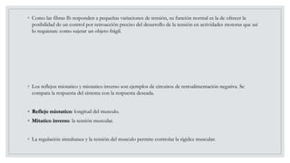◦ Como las fibras Ib responden a pequeñas variaciones de tensión, su función normal es la de ofrecer la
posibilidad de un control por retroacción preciso del desarrollo de la tensión en actividades motoras que así
lo requieran: como sujetar un objeto frágil.
◦ Los reflejos miotatico y miotatico inverso son ejemplos de circuitos de retroalimentación negativa. Se
compara la respuesta del sistema con la respuesta deseada.
◦ Reflejo miotatico: longitud del musculo.
◦ Mitatico inverso: la tensión muscular.
◦ La regulación simultanea y la tensión del musculo permite controlar la rigidez muscular.
 