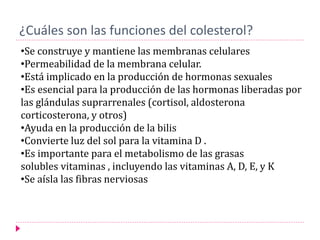 ¿Cuáles son las funciones del colesterol?
•Se construye y mantiene las membranas celulares
•Permeabilidad de la membrana celular.
•Está implicado en la producción de hormonas sexuales
•Es esencial para la producción de las hormonas liberadas por
las glándulas suprarrenales (cortisol, aldosterona
corticosterona, y otros)
•Ayuda en la producción de la bilis
•Convierte luz del sol para la vitamina D .
•Es importante para el metabolismo de las grasas
solubles vitaminas , incluyendo las vitaminas A, D, E, y K
•Se aísla las fibras nerviosas
 