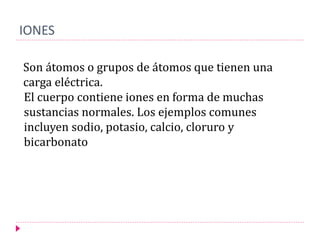 IONES
Son átomos o grupos de átomos que tienen una
carga eléctrica.
El cuerpo contiene iones en forma de muchas
sustancias normales. Los ejemplos comunes
incluyen sodio, potasio, calcio, cloruro y
bicarbonato
 
