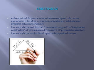  es la capacidad de generar nuevas ideas o conceptos, o de nuevas
asociaciones entre ideas y conceptos conocidos, que habitualmente
producen soluciones originales.
 La creatividad es sinónimo del "pensamiento original", la "imaginación
constructiva", el "pensamiento divergente" o el "pensamiento creativo".
 La creatividad es una habilidad típica de la cognición humana,
 