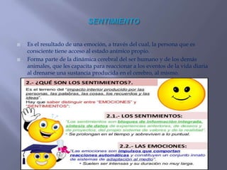  Es el resultado de una emoción, a través del cual, la persona que es
consciente tiene acceso al estado anímico propio.
 Forma parte de la dinámica cerebral del ser humano y de los demás
animales, que les capacita para reaccionar a los eventos de la vida diaria
al drenarse una sustancia producida en el cerebro, al mismo.
 