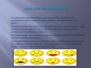 son reacciones psicofisiológicas que representan las formas de
adaptación a ciertos estímulos ambientales o provenientes de uno
mismo.
 Psicológicamente, las emociones alteran la atención, hacen subir de rango
ciertas conductas guía de respuestas del individuo y activan redes
asociativas relevantes en la memoria.
 Fisiológicamente, las emociones organizan rápidamente las respuestas de
distintos sistemas biológicos
 Conductualmente, las emociones sirven para establecer nuestra posición
con respecto a nuestro entorno, y nos impulsan hacia ciertas personas,
objetos, acciones, ideas y nos alejan de otros
 