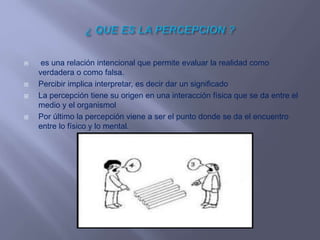  es una relación intencional que permite evaluar la realidad como
verdadera o como falsa.
 Percibir implica interpretar, es decir dar un significado
 La percepción tiene su origen en una interacción física que se da entre el
medio y el organismol
 Por último la percepción viene a ser el punto donde se da el encuentro
entre lo físico y lo mental.
 