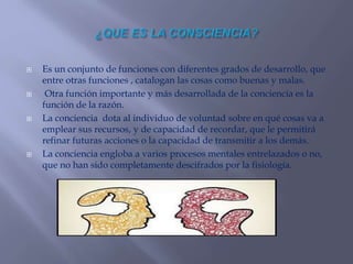 Es un conjunto de funciones con diferentes grados de desarrollo, que
entre otras funciones , catalogan las cosas como buenas y malas.
 Otra función importante y más desarrollada de la conciencia es la
función de la razón.
 La conciencia dota al individuo de voluntad sobre en qué cosas va a
emplear sus recursos, y de capacidad de recordar, que le permitirá
refinar futuras acciones o la capacidad de transmitir a los demás.
 La conciencia engloba a varios procesos mentales entrelazados o no,
que no han sido completamente descifrados por la fisiología.
 