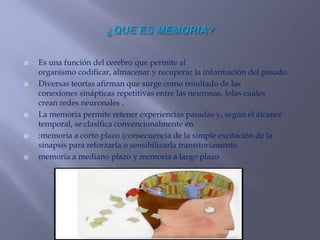  Es una función del cerebro que permite al
organismo codificar, almacenar y recuperar la información del pasado.
 Diversas teorías afirman que surge como resultado de las
conexiones sinápticas repetitivas entre las neuronas, lolas cuales
crean redes neuronales .
 La memoria permite retener experiencias pasadas y, según el alcance
temporal, se clasifica convencionalmente en
 :memoria a corto plazo (consecuencia de la simple excitación de la
sinapsis para reforzarla o sensibilizarla transitoriamente.
 memoria a mediano plazo y memoria a largo plazo
 