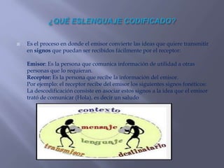  Es el proceso en donde el emisor convierte las ideas que quiere transmitir
en signos que puedan ser recibidos fácilmente por el receptor:
Emisor: Es la persona que comunica información de utilidad a otras
personas que lo requieran.
Receptor: Es la persona que recibe la información del emisor.
Por ejemplo: el receptor recibe del emisor los siguientes signos fonéticos:
La descodificación consiste en asociar estos signos a la idea que el emisor
trató de comunicar (Hola), es decir un saludo
 