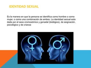 IDENTIDAD SEXUAL
Es la manera en que la persona se identifica como hombre o como
mujer, o como una combinación de ambos. La identidad sexual esta
dada por el sexo cromosómico y gonadal (biológico), de asignación,
psicológico y de crianza
 